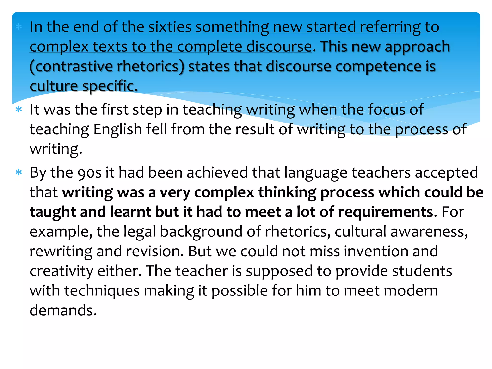  In the end of the sixties something new started referring to
complex texts to the complete discourse. This new approach
(contrastive rhetorics) states that discourse competence is
culture specific.
 It was the first step in teaching writing when the focus of
teaching English fell from the result of writing to the process of
writing.
 By the 90s it had been achieved that language teachers accepted
that writing was a very complex thinking process which could be
taught and learnt but it had to meet a lot of requirements. For
example, the legal background of rhetorics, cultural awareness,
rewriting and revision. But we could not miss invention and
creativity either. The teacher is supposed to provide students
with techniques making it possible for him to meet modern
demands.
 