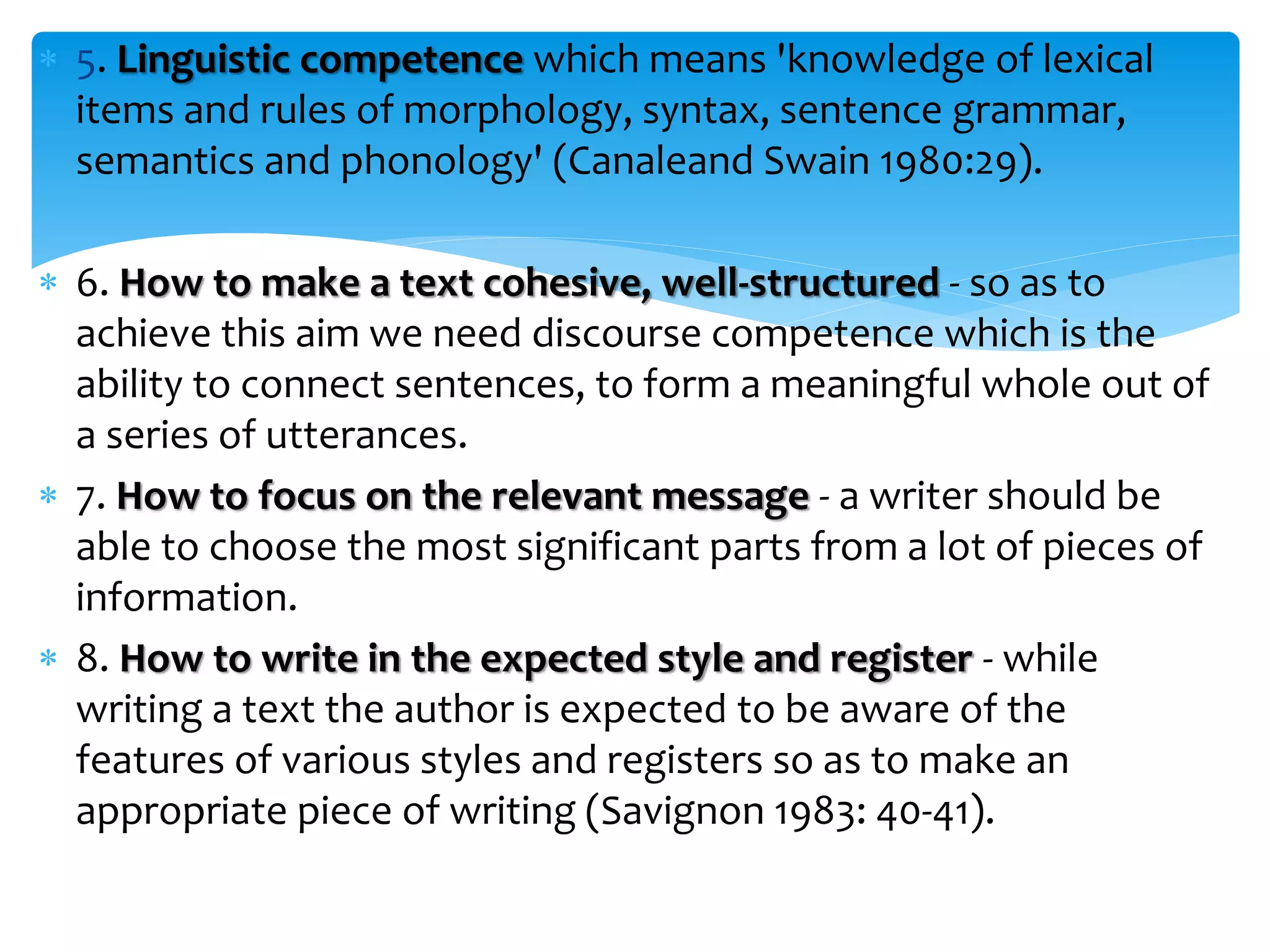  5. Linguistic competence which means 'knowledge of lexical
items and rules of morphology, syntax, sentence grammar,
semantics and phonology' (Canaleand Swain 1980:29).
 6. How to make a text cohesive, well-structured - so as to
achieve this aim we need discourse competence which is the
ability to connect sentences, to form a meaningful whole out of
a series of utterances.
 7. How to focus on the relevant message - a writer should be
able to choose the most significant parts from a lot of pieces of
information.
 8. How to write in the expected style and register - while
writing a text the author is expected to be aware of the
features of various styles and registers so as to make an
appropriate piece of writing (Savignon 1983: 40-41).
 