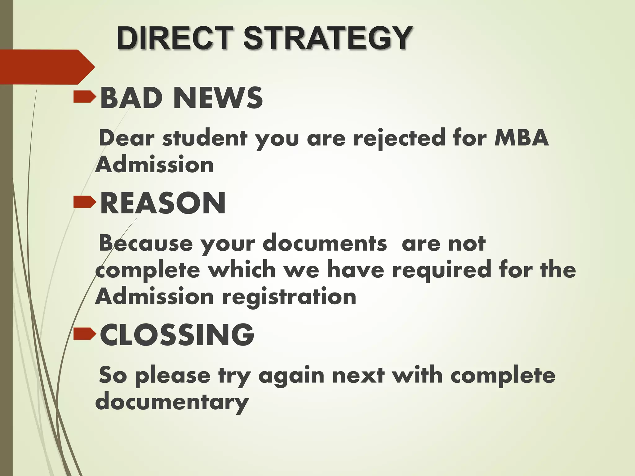 DIRECT STRATEGY
BAD NEWS
Dear student you are rejected for MBA
Admission
REASON
Because your documents are not
complete which we have required for the
Admission registration
CLOSSING
So please try again next with complete
documentary