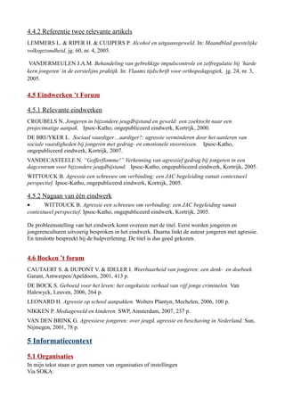 4.4.2 Referentie twee relevante artikels
LEMMERS L. & RIPER H. & CUIJPERS P. Alcohol en uitgaansgeweld. In: Maandblad geestelijke
volksgezondheid, jg. 60, nr. 4, 2005.
VANDERMEULEN J.A.M. Behandeling van gebrekkige impulscontrole en zelfregulatie bij ‘harde
kern jongeren’in de eerstelijns praktijk. In: Vlaams tijdschrift voor orthopedagogiek, jg. 24, nr. 3,
2005.
4.5 Eindwerken ’t Forum
4.5.1 Relevante eindwerken
CROUBELS N. Jongeren in bijzondere jeugdbijstand en geweld: een zoektocht naar een
projectmatige aanpak. Ipsoc-Katho, ongepubliceerd eindwerk, Kortrijk, 2000.
DE BRUYKER L. Sociaal vaardiger…aardiger?: agressie verminderen door het aanleren van
sociale vaardigheden bij jongeren met gedrag- en emotionele stoornissen. Ipsoc-Katho,
ongepubliceerd eindwerk, Kortrijk, 2007.
VANDECASTEELE N. “Gofferflomme!” Verkenning van agressief gedrag bij jongeren in een
dagcentrum voor bijzondere jeugdbijstand. Ipsoc-Katho, ongepubliceerd eindwerk, Kortrijk, 2005.
WITTOUCK B. Agressie een schreeuw om verbinding: een JAC begeleiding vanuit contextueel
perspectief. Ipsoc-Katho, ongepubliceerd eindwerk, Kortrijk, 2005.
4.5.2 Nagaan van één eindwerk
• WITTOUCK B. Agressie een schreeuw om verbinding: een JAC begeleiding vanuit
contextueel perspectief. Ipsoc-Katho, ongepubliceerd eindwerk, Kortrijk, 2005.
De probleemstelling van het eindwerk komt overeen met de titel. Eerst worden jongeren en
jongerenculturen uitvoerig besproken in het eindwerk. Daarna linkt de auteur jongeren met agressie.
En tenslotte bespreekt hij de hulpverlening. De titel is dus goed gekozen.
4.6 Boeken ’t forum
CAUTAERT S. & DUPONT V. & IDELER I. Weerbaarheid van jongeren: een denk- en doeboek.
Garant, Antwerpen/Apeldoorn, 2001, 413 p.
DE BOCK S. Geboeid voor het leven: het ongekuiste verhaal van vijf jonge criminelen. Van
Halewyck, Leuven, 2006, 264 p.
LEONARD H. Agressie op school aanpakken. Wolters Plantyn, Mechelen, 2006, 100 p.
NIKKEN P. Mediageweld en kinderen. SWP, Amsterdam, 2007, 237 p.
VAN DEN BRINK G. Agressieve jongeren: over jeugd, agressie en beschaving in Nederland. Sun,
Nijmegen, 2001, 78 p.
5 Informatiecontext
5.1 Organisaties
In mijn tekst staan er geen namen van organisaties of instellingen
Via SOKA:
 