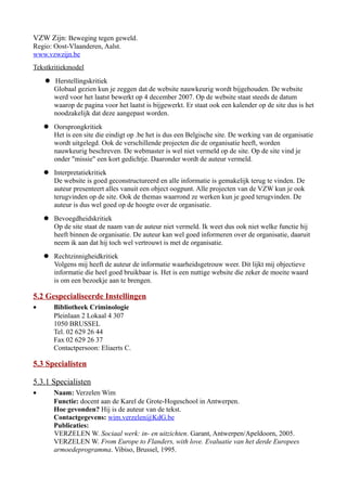 VZW Zijn: Beweging tegen geweld.
Regio: Oost-Vlaanderen, Aalst.
www.vzwzijn.be
Tekstkritiekmodel
 Herstellingskritiek
Globaal gezien kun je zeggen dat de website nauwkeurig wordt bijgehouden. De website
werd voor het laatst bewerkt op 4 december 2007. Op de website staat steeds de datum
waarop de pagina voor het laatst is bijgewerkt. Er staat ook een kalender op de site dus is het
noodzakelijk dat deze aangepast worden.
 Oorsprongkritiek
Het is een site die eindigt op .be het is dus een Belgische site. De werking van de organisatie
wordt uitgelegd. Ook de verschillende projecten die de organisatie heeft, worden
nauwkeurig beschreven. De webmaster is wel niet vermeld op de site. Op de site vind je
onder "missie" een kort gedichtje. Daaronder wordt de auteur vermeld.
 Interpretatiekritiek
De website is goed geconstructureerd en alle informatie is gemakelijk terug te vinden. De
auteur presenteert alles vanuit een object oogpunt. Alle projecten van de VZW kun je ook
terugvinden op de site. Ook de themas waarrond ze werken kun je goed terugvinden. De
auteur is dus wel goed op de hoogte over de organisatie.
 Bevoegdheidskritiek
Op de site staat de naam van de auteur niet vermeld. Ik weet dus ook niet welke functie hij
heeft binnen de organisatie. De auteur kan wel goed informeren over de organisatie, daaruit
neem ik aan dat hij toch wel vertrouwt is met de organisatie.
 Rechtzinnigheidkritiek
Volgens mij heeft de auteur de informatie waarheidsgetrouw weer. Dit lijkt mij objectieve
informatie die heel goed bruikbaar is. Het is een nuttige website die zeker de moeite waard
is om een bezoekje aan te brengen.
5.2 Gespecialiseerde Instellingen
• Bibliotheek Criminologie
Pleinlaan 2 Lokaal 4 307
1050 BRUSSEL
Tel. 02 629 26 44
Fax 02 629 26 37
Contactpersoon: Eliaerts C.
5.3 Specialisten
5.3.1 Specialisten
• Naam: Verzelen Wim
Functie: docent aan de Karel de Grote-Hogeschool in Antwerpen.
Hoe gevonden? Hij is de auteur van de tekst.
Contactgegevens: wim.verzelen@KdG.be
Publicaties:
VERZELEN W. Sociaal werk: in- en uitzichten. Garant, Antwerpen/Apeldoorn, 2005.
VERZELEN W. From Europe to Flanders, with love. Evaluatie van het derde Europees
armoedeprogramma. Vibiso, Brussel, 1995.
 