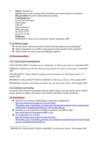 • Naam: Goossens Luc
Functie: doctor in de sociologie. Hij is hoogleraar aan de universiteit in Antwerpen.
Hoe gevonden? Hij werd vermeld achteraan de tekst.
Contactgegevens:
Universiteit Antwerpen
Stadscampus
S.M.235
Sint Jacobstraat 2
2000 Antwerpen
Tel. 03 27 55 277
Fax 03 27 55 799
Publicaties:
GOOSSENS L. Wonen aan de onderkant. Garant, Antwerpen, 2005.
5.3.2 Drietal vragen
 Hoezeer denkt u dat de thuissituatie invloed heeft op jongeren die geweld plegen?
 Welke maatregelen zou u treffen zodat jongeren minder geweld zouden gebruiken?
 Welke straffen zou u geven aan gewelddadige jongeren?
5.4 Krantenartikels
5.4.1 Vijf recente krantenartikels
VAN CAUWELAERT J. Vandalen viseren volkstuintjes. In: Het Laatste Nieuws, 8 november 2007.
NOBELS G. Burgemeester De Ryck haalt uit naar gerecht. In: Gazet van Antwerpen, 7 november
2007.
VAN MUYSEN C. Ouders hebben wél grote invloed op kinderen. In: Het Laatste Nieuws, 31
oktober 2007.
MICHIELS A. Muziek HELPT TEGEN AGRESSIE. In: Het Laatste Nieuws, 30 november 2007.
REGNIERS G. Kinderen aanvaarden die anders zijn. In: Het Laatste Nieuws, 28 november 2007.
5.4.2 Citaat en verwijzing
Een derde van de Vlaamse leerkrachten merkt de laatste vijf jaar meer geweld op school. Vechten,
pesten, spuwen en trappen: de toename is het sterkst in het kleuter- en lager onderwijs.1
5.5 Statistieken
 Statistiek over opvang en begeleiding van bijzondere jeugdbijstand
http://be.sitestat.com/mvg/aps-ext/s?Excel-Cijfers-
Welzijn&ns_type=clickout&ns_url=http://aps.vlaanderen.be/statistiek/cijfers/welzijn/kinder
en/Bijzondere_Jeugdbijstand/Indicator_11B_opvang_BJB.xls
 Statistiek over de criminaliteit in België en gewesten van 2000 tot 2004
http://statbel.fgov.be/downloads/cri0004_nl.xls
 Onveiligheidsgevoel in België
http://be.sitestat.com/mvg/aps-ext/s?Excel-Cijfers-
Welzijn&ns_type=clickout&ns_url=http://aps.vlaanderen.be/statistiek/cijfers/welzijn/Veiligh
eid_en_criminaliteit/welzcrim002.xls
1
MICHIELS A. Muziek HELPT TEGEN AGRESSIE. In: Het Laatste Nieuws, 30 november 2007.
 
