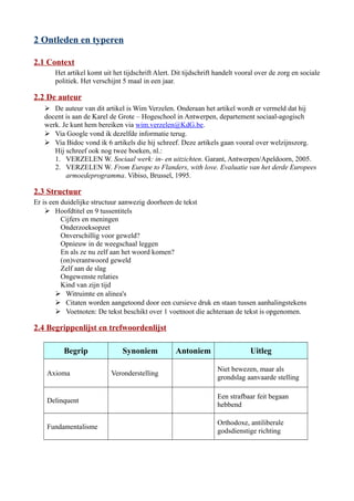 2 Ontleden en typeren
2.1 Context
Het artikel komt uit het tijdschrift Alert. Dit tijdschrift handelt vooral over de zorg en sociale
politiek. Het verschijnt 5 maal in een jaar.
2.2 De auteur
 De auteur van dit artikel is Wim Verzelen. Onderaan het artikel wordt er vermeld dat hij
docent is aan de Karel de Grote – Hogeschool in Antwerpen, departement sociaal-agogisch
werk. Je kunt hem bereiken via wim.verzelen@KdG.be.
 Via Google vond ik dezelfde informatie terug.
 Via Bidoc vond ik 6 artikels die hij schreef. Deze artikels gaan vooral over welzijnszorg.
Hij schreef ook nog twee boeken, nl.:
1. VERZELEN W. Sociaal werk: in- en uitzichten. Garant, Antwerpen/Apeldoorn, 2005.
2. VERZELEN W. From Europe to Flanders, with love. Evaluatie van het derde Europees
armoedeprogramma. Vibiso, Brussel, 1995.
2.3 Structuur
Er is een duidelijke structuur aanwezig doorheen de tekst
 Hoofdtitel en 9 tussentitels
Cijfers en meningen
Onderzoeksopzet
Onverschillig voor geweld?
Opnieuw in de weegschaal leggen
En als ze nu zelf aan het woord komen?
(on)verantwoord geweld
Zelf aan de slag
Ongewenste relaties
Kind van zijn tijd
 Witruimte en alinea's
 Citaten worden aangetoond door een cursieve druk en staan tussen aanhalingstekens
 Voetnoten: De tekst beschikt over 1 voetnoot die achteraan de tekst is opgenomen.
2.4 Begrippenlijst en trefwoordenlijst
Begrip Synoniem Antoniem Uitleg
Axioma Veronderstelling
Niet bewezen, maar als
grondslag aanvaarde stelling
Delinquent
Een strafbaar feit begaan
hebbend
Fundamentalisme
Orthodoxe, antiliberale
godsdienstige richting
 