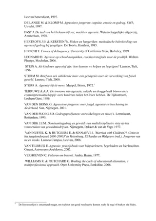 Leuven/Amersfoort, 1997.
DE LANGE M. & KLOMP M. Agressieve jongeren: cognitie, emotie en gedrag. SWP,
Utrecht, 1997.
FAST J. De taal van het lichaam bij sex, macht en agressie. Wetenschappelijke uitgeverij,
Amsterdam, 1978.
HERTROYS J.B. & KERSTEN W. Binken en bangeriken: methodische beïnvloeding van
agressief gedrag bij jeugdigen. De Toorts, Haarlem, 1985.
HIRSCHI T. Causes of delinquency. University of California Press, Berkeley, 1969.
LEONARD H. Agressie op school aanpakken, reactiestrategieën voor de praktijk. Wolters
Plantyn, Mechelen, 2006.
STEIN A. Als kinderen agressief zijn: hoe kunnen we helpen en begrijpen? Lannoo, Tielt,
1996.
STORM M. Brief aan een onbekende man: een getuigenis over de verwerking van fysiek
geweld. Lannoo, Tielt, 2000.
STORR A. Agressie bij de mens. Meppel, Boom, 1972.*
TERRUWE A.A.A. De toename van agressie, suïcide en druggebruik binnen onze
consumptiemaatschappij: onze kinderen zullen het leven hebben. De Tijdsstroom,
Lochem/Gent, 1986.
VAN DEN BRINK G. Agressieve jongeren: over jeugd, agressie en beschaving in
Nederland, Sun, Nijmegen, 2001.
VAN DER PLOEG J.D. Gedragsproblemen: ontwikkelingen en risico's. Lemniscaat,
Rotterdam, 1990.
VAN DIJK J.J.M. Dominantiegedrag en geweld: een multidisciplinaire visie op het
veroorzaken van geweldmisdrijven. Nijmegem, Dekker & van de Vegt, 1977.
VAN NUFFEL K. & RUTGEERS E. & SINNAEVE I. 'Married with Children?!. Gezin in
het jeugdonderzoek 2000-20005' in Vettenburg, Elchardus en Walgrave (red.), Jongeren van
nu en straks. Lannoo Campus, Leuven, 2006.
VAN TILBRUG E. Agressie: praktijkboek voor hulpverleners, begeleiders en leerkrachten.
Garant, Antwerpen/Apeldoorn, 2003.
VERHOEVEN C. Folteren om bestwil. Ambo, Baarn, 1977.
WILLIAMS R. & PRITCHARD C. Braking the cycle of educational alienation, a
multiprofessional approach. Open University Press, Berkshire, 2006.
*
De literatuurlijst is ontzettend mager, om toch tot een goed resultaat te komen zocht ik nog 16 boeken via Bidoc.
 