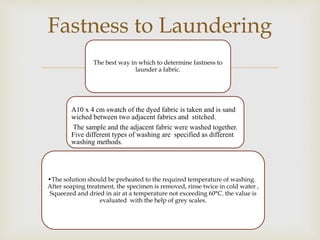 The best way in which to determine fastness to
launder a fabric.
A10 x 4 cm swatch of the dyed fabric is taken and is san...