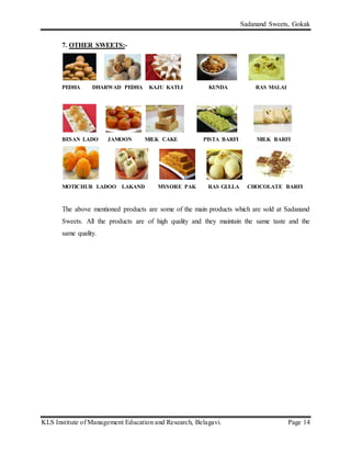 Sadanand Sweets, Gokak
KLS Institute of Management Education and Research, Belagavi. Page 14
7. OTHER SWEETS:-
PEDHA DHARWAD PEDHA KAJU KATLI KUNDA RAS MALAI
BESAN LADO JAMOON MILK CAKE PISTA BARFI MILK BARFI
MOTICHUR LADOO LAKAND MYSORE PAK RAS GULLA CHOCOLATE BARFI
The above mentioned products are some of the main products which are sold at Sadanand
Sweets. All the products are of high quality and they maintain the same taste and the
same quality.
 