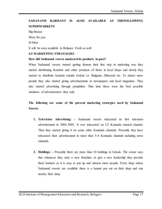 Sadanand Sweets, Gokak
KLS Institute of Management Education and Research, Belagavi. Page 17
SADANAND KARDANT IS ALSO AVAILABLE AT THEFOLLOWING
SUPERMARKETS
Big-Bazaar
More for you
D-Mart
It will be soon available in Reliance Fresh as well
4.5 MARKETING STRATAGIES
How did Sadanand sweets marketed its products in past?
When Sadanand sweets started getting famous their first step in marketing was they
started distributing Kardant and other products of theirs in local shops and slowly they
started to distribute kardant outside Gokak i.e. Belgaum ,Dharwad etc. To attract more
people they also started giving advertisements in newspapers and local magazines. They
also started advertising through pamphlets. That time these were the best possible
mediums of advertisement they said.
The following are some of the present marketing strategies used by Sadanand
Sweets.
1. Television Advertising: - Sadanand sweets telecasted its first television
advertisement in 2004-2005. It was telecasted on U2 Kannada musical channel.
Then they started giving it on some other Kannada channels. Presently they have
telecasted their advertisement in more than 5-6 Kannada channels including news
channels.
2. Holdings: - Presently there are more than 10 holdings in Gokak. The owner says
that whenever they start a new franchise or give a new dealership they provide
them banners as it is easy to put up and attracts more people. Every shop where
Sadanand sweets are available there is a banner put out on their shop and one
nearby their shop.
 