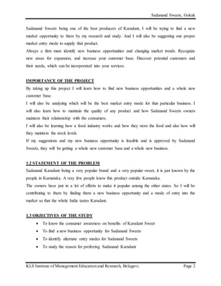 Sadanand Sweets, Gokak
KLS Institute of Management Education and Research, Belagavi. Page 2
Sadanand Sweets being one of the best producers of Karadant, I will be trying to find a new
market opportunity to them by my research and study. And I will also be suggesting one proper
market entry mode to supply that product.
Always a firm must identify new business opportunities and changing market trends. Recognize
new areas for expansion, and increase your customer base. Discover potential customers and
their needs, which can be incorporated into your services.
IMPORTANCE OF THE PROJECT
By taking up this project I will learn how to find new business opportunities and a whole new
customer base.
I will also be analyzing which will be the best market entry mode for that particular business. I
will also learn how to maintain the quality of any product and how Sadanand Sweets owners
maintain their relationship with the consumers.
I will also be learning how a food industry works and how they store the food and also how will
they maintain the stock levels.
If my suggestions and my new business opportunity is feasible and is approved by Sadanand
Sweets, they will be getting a whole new customer base and a whole new business.
1.2 STATEMENT OF THE PROBLEM
Sadanand Karadant being a very popular brand and a very popular sweet, it is just known by the
people in Karnataka. A very few people know this product outside Karnataka.
The owners have put in a lot of efforts to make it popular among the other states. So I will be
contributing to them by finding them a new business opportunity and a mode of entry into the
market so that the whole India tastes Karadant.
1.3 OBJECTIVES OF THE STUDY
 To know the consumer awareness on benefits of Karadant Sweet
 To find a new business opportunity for Sadanand Sweets
 To identify alternate entry modes for Sadanand Sweets
 To study the reason for preferring Sadanand Karadant
 