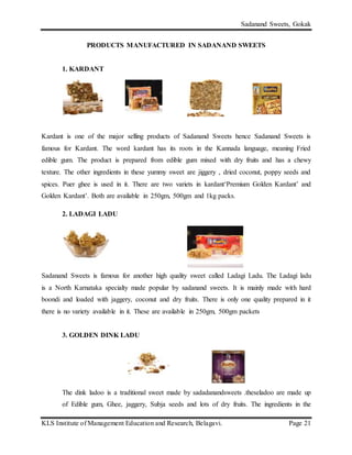 Sadanand Sweets, Gokak
KLS Institute of Management Education and Research, Belagavi. Page 21
PRODUCTS MANUFACTURED IN SADANAND SWEETS
1. KARDANT
Kardant is one of the major selling products of Sadanand Sweets hence Sadanand Sweets is
famous for Kardant. The word kardant has its roots in the Kannada language, meaning Fried
edible gum. The product is prepared from edible gum mixed with dry fruits and has a chewy
texture. The other ingredients in these yummy sweet are jiggery , dried coconut, poppy seeds and
spices. Puer ghee is used in it. There are two variets in kardant‘Premium Golden Kardant’ and
Golden Kardant’. Both are available in 250gm, 500gm and 1kg packs.
2. LADAGI LADU
Sadanand Sweets is famous for another high quality sweet called Ladagi Ladu. The Ladagi ladu
is a North Karnataka specialty made popular by sadanand sweets. It is mainly made with hard
boondi and loaded with jaggery, coconut and dry fruits. There is only one quality prepared in it
there is no variety available in it. These are available in 250gm, 500gm packets
3. GOLDEN DINK LADU
The dink ladoo is a traditional sweet made by sadadanandsweets .theseladoo are made up
of Edible gum, Ghee, jaggery, Subja seeds and lots of dry fruits. The ingredients in the
 