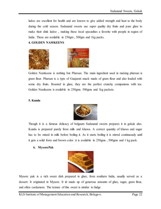 Sadanand Sweets, Gokak
KLS Institute of Management Education and Research, Belagavi. Page 22
ladoo are excellent for health and are known to give added strength and heat to the body
during the cold season. Sadanand sweets use super quality dry fruits and pure ghee to
make their dink ladoo , making these local specialties a favorite with people in region of
India. These are available in 250gm , 500gm and 1kg packs.
4. GOLDEN NAMKEENS
Golden Namkeens is nothing but Pharsan. The main ingredient used in making pharsan is
gram flour. Pharsan is a type of Guajarati snack made of gram flour and also loaded with
some dry fruits. Roasted in ghee, they are the perfect crunchy companions with tea.
Golden Namkeens is available in 250gms. 500gms and 1kg packets.
5. Kunda
Though it is a famous delicacy of belgaum Sadanand sweets prepares it in gokak also.
Kunda is prepared purely from milk and khawa. A correct quantity of khawa and sugar
has to be mixed in milk before boiling it. As it starts boiling it is stirred continuously until
it gets a solid form and brown color .it is available in 250gms , 500gms and 1 kg pack.
6. MysorePak
Mysore pak is a rich sweet dish prepared in ghee, from southern India, usually served as a
dessert. It originated in Mysore. It id made up of generous amounts of ghee, sugar, gram flour,
and often cardamom. The texture of this sweet is similar to fudge
 