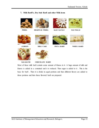 Sadanand Sweets, Gokak
KLS Institute of Management Education and Research, Belagavi. Page 23
7. Milk Barifi’s, Dry fruit Barfi and other Milk items
PEDHA DHARWAD PEDHA KAJU KATALI RAS MALAI
JAMOON MILK CAKE PISTA BARFI WHITE BARFI
KALAKAND CHOCOLATE BARFI
Most of these milk barfi contain some amount of khawa in it. A huge amount of milk and
khawa is added in a contained and it is reduced. Then sugar is added to it . This is the
base for barfi . Then it is divide in equal portions and then different flavors are added to
those portions and then those flavored barfi are prepared.
 