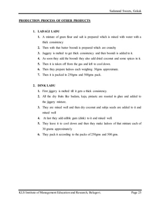 Sadanand Sweets, Gokak
KLS Institute of Management Education and Research, Belagavi. Page 25
PRODUCTION PROCESS OF OTHER PRODUCTS
1. LADAGI LADU
1. A mixture of gram flour and salt is prepared which is mixed with water with a
thick consistency
2. Then with that batter boondi is prepared which are crunchy
3. Jaggery is melted to get thick consistency and then boondi is added to it.
4. As soon they add the boondi they also add dried coconut and some spices in it.
5. Then it is taken off from the gas and left to cool down.
6. Then they prepare ladoos each weighing 30gms approximate.
7. Then it is packed in 250gms and 500gms pack.
2. DINK LADU
1. First jiggery is melted till it gets a thick consistency.
2. All the dry fruits like badam, kaju, pistaetc are roasted in ghee and added to
the jiggery mixture.
3. They are mixed well and then dry coconut and subja seeds are added to it and
mixed well
4. At last they add edible gum (dink) to it and mixed well.
5. They leave it to cool down and then they make ladoos of that mixture each of
30 grams approximately
6. They pack it according to the packs of 250gms and 500 gms.
 