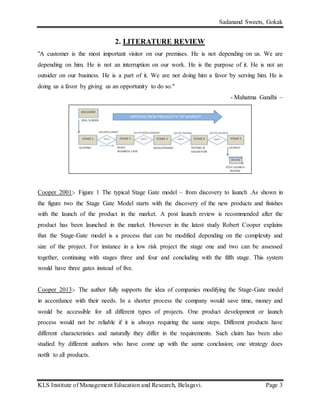 Sadanand Sweets, Gokak
KLS Institute of Management Education and Research, Belagavi. Page 3
2. LITERATURE REVIEW
"A customer is the most important visitor on our premises. He is not depending on us. We are
depending on him. He is not an interruption on our work. He is the purpose of it. He is not an
outsider on our business. He is a part of it. We are not doing him a favor by serving him. He is
doing us a favor by giving us an opportunity to do so."
- Mahatma Gandhi –
Cooper 2001:- Figure 1 The typical Stage Gate model – from discovery to launch .As shown in
the figure two the Stage Gate Model starts with the discovery of the new products and finishes
with the launch of the product in the market. A post launch review is recommended after the
product has been launched in the market. However in the latest study Robert Cooper explains
that the Stage-Gate model is a process that can be modified depending on the complexity and
size of the project. For instance in a low risk project the stage one and two can be assessed
together, continuing with stages three and four and concluding with the fifth stage. This system
would have three gates instead of five.
Cooper 2013:- The author fully supports the idea of companies modifying the Stage-Gate model
in accordance with their needs. In a shorter process the company would save time, money and
would be accessible for all different types of projects. One product development or launch
process would not be reliable if it is always requiring the same steps. Different products have
different characteristics and naturally they differ in the requirements. Such claim has been also
studied by different authors who have come up with the same conclusion; one strategy does
notfit to all products.
 