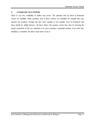 Sadanand Sweets, Gokak
KLS Institute of Management Education and Research, Belagavi. Page 31
5. UNSKILLED MAN POWER
There is very less availability of skilled man power. The salesmen who are there in Sadanand
sweets are unskilled. Many problems arise if those workers are unskilled, for example they may
measure the products wrongly and give more quantity or less quantity. Even in production unit
there should be skilled laborers. All those labors who prepare sweets they must be knowing the
proper proportion of the raw materials to be put to produce a particular product. Even when new
machinery is installed the labors must know to use it
 