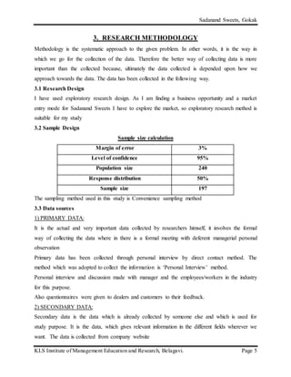 Sadanand Sweets, Gokak
KLS Institute of Management Education and Research, Belagavi. Page 5
3. RESEARCH METHODOLOGY
Methodology is the systematic approach to the given problem. In other words, it is the way in
which we go for the collection of the data. Therefore the better way of collecting data is more
important than the collected because, ultimately the data collected is depended upon how we
approach towards the data. The data has been collected in the following way.
3.1 Research Design
I have used exploratory research design. As I am finding a business opportunity and a market
entry mode for Sadanand Sweets I have to explore the market, so exploratory research method is
suitable for my study
3.2 Sample Design
Sample size calculation
Margin of error 3%
Level of confidence 95%
Population size 240
Response distribution 50%
Sample size 197
The sampling method used in this study is Convenience sampling method
3.3 Data sources
1) PRIMARY DATA:
It is the actual and very important data collected by researchers himself, it involves the formal
way of collecting the data where in there is a formal meeting with deferent managerial personal
observation
Primary data has been collected through personal interview by direct contact method. The
method which was adopted to collect the information is ‘Personal Interview’ method.
Personal interview and discussion made with manager and the employees/workers in the industry
for this purpose.
Also questionnaires were given to dealers and customers to their feedback.
2) SECONDARY DATA:
Secondary data is the data which is already collected by someone else and which is used for
study purpose. It is the data, which gives relevant information in the different fields wherever we
want. The data is collected from company website
 