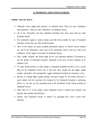 Sadanand Sweets, Gokak
KLS Institute of Management Education and Research, Belagavi. Page 50
6. FINDINGS AND CONCLUSIONS
Findings from the dealers
 Sadanand sweets supply their products on wholesale basis. There are more wholesalers
than franchisers. There are only 4 franchises of Sadanand Sweets.
 All of the wholesalers sell only Sadanand Karadant they don’t deal with any other
Karadant brands.
 The wholesalers supply to various retailers and with all the retailers the sales of Sadanand
Karadant is more than any other brand Karadant
 Most of the dealers are given excellent promotional support. In festival seasons banners
are sent to the wholesalers. And if any of the wholesalers wants to put up a stall in any
exhibitions all the support is provided by Sadanand Sweets.
 Price, quality, demand, and brand image all are very important attributes in Karadant as
per the dealers of Sadanand Karadant. Sadanand sweets have all these attributes at its
optimum level.
 No other brand provides as much margin as Sadanand Karadant provides. So it’s a good
thing for the Sadanand Sweets also as they give more margin and also higher quality
retailers and dealers will automatically suggest Sadanand Karadant for customers to buy.
 Because it is giving higher quality products and good margin for the dealers and have a
good relation with the customers the demand for the Sadanand Karadant is increasing.
Hence we can also see the increasing trend in the production of the various products of
Sadanand Sweets.
 More than 50 % of the dealers wants Sadanand Sweets to launch more products and
increase their product diversification
 Dealers want Sadanand Sweets to improve its packaging they want it much more
attractive.
 