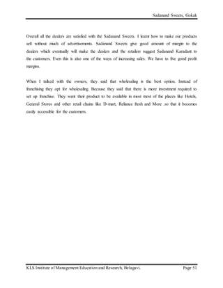 Sadanand Sweets, Gokak
KLS Institute of Management Education and Research, Belagavi. Page 51
Overall all the dealers are satisfied with the Sadanand Sweets. I learnt how to make our products
sell without much of advertisements. Sadanand Sweets give good amount of margin to the
dealers which eventually will make the dealers and the retailers suggest Sadanand Karadant to
the customers. Even this is also one of the ways of increasing sales. We have to five good profit
margins.
When I talked with the owners, they said that wholesaling is the best option. Instead of
franchising they opt for wholesaling. Because they said that there is more investment required to
set up franchise. They want their product to be available in most most of the places like Hotels,
General Stores and other retail chains like D-mart, Reliance fresh and More .so that it becomes
easily accessible for the customers.
 
