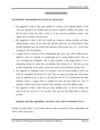 Sadanand Sweets, Gokak
KLS Institute of Management Education and Research, Belagavi. Page 54
7. RECOMMENDATIONS
SUGGESTION FOR PROBLEMS FACED BY SADANAND
1. My suggestion to them is they must maintain 4-5 contacts of raw material supplier, so that
if the raw material is not available with one person it might be available with another. And
also the need to place the order a week or 10 days prior the production is done. I also
suggest them to maintain the stock level.
2. My suggestion to them is that they should use Namkeens making machines and ladoo
making machines which will save their time and also reduce the cost of production. If they
become dependent upon the workers the consistency of the product may vary , but this does
not happens with any machinery.
3. I suggest them to construct all new manufacturing units where there will be different space
allotted to store raw materials, to manufacturing and to storing finished goods. They can
very well install new machineries with no space problems. I also suggest them to own a
transporting vehicle, by which they can distribute their products by it. And they can also
put their brand name on the vehicle so that their brand will get advertised in other cities.
4. My suggestion to Sadanand sweets is to produce a new low priced kardant so that it can
break the competition and increase the sales. They can target poor people also. The positive
point for sadanand sweets is that it is the only firm who has T.V advertisement and online
shopping services. I suggest them to continue the same and also launch new ways of
shopping so that it can be easy to people to buy sadanand sweets from different place.
5. My suggestion to them is they must give those unskilled labors on the job training. they
must tell the how the job is to be executed. They must also hire skilled labors as much as
possible.
Exploring marketing opportunities and market entry mode for Sadanand Sweets.
Through my entire project I was in touch with the owner discussing the various opportunities and
various market entry modes.
 