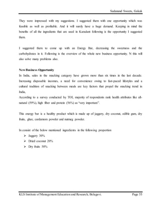 Sadanand Sweets, Gokak
KLS Institute of Management Education and Research, Belagavi. Page 55
They were impressed with my suggestions. I suggested them with one opportunity which was
feasible as well as profitable. And it will surely have a huge demand. Keeping in mind the
benefits of all the ingredients that are used in Karadant following is the opportunity I suggested
them.
I suggested them to come up with an Energy Bar, decreasing the sweetness and the
carbohydrates in it. Following is the overview of the whole new business opportunity. N this will
also solve many problems also.
New Business Opportunity
In India, sales in the snacking category have grown more than six times in the last decade.
Increasing disposable incomes, a need for convenience owing to fast-paced lifestyles and a
cultural tradition of snacking between meals are key factors that propel the snacking trend in
India,
According to a survey conducted by TOI, majority of respondents rank health attributes like all-
natural (59%), high fiber and protein (56%) as “very important”.
This energy bar is a healthy product which is made up of jaggery, dry coconut, edible gum, dry
fruits, ghee, cardamom powder and nutmeg powder.
In consist of the below mentioned ingredients in the following proportion
 Jaggery 30%
 Dried coconut 20%
 Dry fruits 50%
 