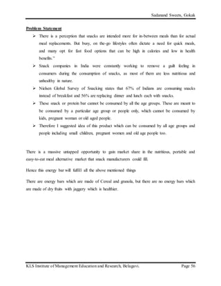 Sadanand Sweets, Gokak
KLS Institute of Management Education and Research, Belagavi. Page 56
Problem Statement
 There is a perception that snacks are intended more for in-between meals than for actual
meal replacements. But busy, on the-go lifestyles often dictate a need for quick meals,
and many opt for fast food options that can be high in calories and low in health
benefits.”
 Snack companies in India were constantly working to remove a guilt feeling in
consumers during the consumption of snacks, as most of them are less nutritious and
unhealthy in nature.
 Nielsen Global Survey of Snacking states that 67% of Indians are consuming snacks
instead of breakfast and 56% are replacing dinner and lunch each with snacks.
 These snack or protein bar cannot be consumed by all the age groups. These are meant to
be consumed by a particular age group or people only, which cannot be consumed by
kids, pregnant woman or old aged people.
 Therefore I suggested idea of this product which can be consumed by all age groups and
people including small children, pregnant women and old age people too.
There is a massive untapped opportunity to gain market share in the nutritious, portable and
easy-to-eat meal alternative market that snack manufacturers could fill.
Hence this energy bar will fulfill all the above mentioned things
There are energy bars which are made of Cereal and granola, but there are no energy bars which
are made of dry fruits with jaggery which is healthier.
 