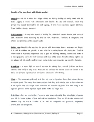 Sadanand Sweets, Gokak
KLS Institute of Management Education and Research, Belagavi. Page 57
Benefits of the ingredients added in the product
Jaggery:-It acts as a detox, as it helps cleanse the liver by flushing out nasty toxins from the
body. Jaggery is loaded with antioxidants and minerals like zinc and selenium, which help
prevent free-radicals (responsible for early ageing). It helps boost resistance against infections,
hence building stronger immunity.
Dried coconut:- As any other source of healthy fats, desiccated coconut lowers your levels of
LDL cholesterol while increasing the level of HDL cholesterol. Therefore, it strengthens your
arteries and promotes cardiovascular health.
Edible gum:-Gondh is also excellent for people with lung-related issues, weakness and fatigue.
It is rich in calcium and protein. It also helps in increasing breast milk production. Gondh is
widely used in Ayurvedic preparations and is great for boosting immunity, stamina and health. It
is most popularly known to treat weakness and male fertility issues. Gondhs culinary exploits are
not unheard of. It is chiefly used in winters owing to its warm properties and calorific character.
KhusKhus :- It scores high on several accounts like dietary fiber, minerals (calcium and iron),
vitamins, and omega-6 fatty acids. Khuskhus has oxalates that absorb excess of calcium in the
blood and prevents crystallization and deposit of calcium in the kidney.
Ghee: - Ghee does not spoil easily so it does not need refrigeration. Some ghee mixtures last up
to several years. The energy from these medium chain fatty acids can be used to burn other fats
in the system and lose weight. Ghee stimulates the secretion of gastric acid, thus aiding in the
digestive process. Better digestion equals better health and weight loss.
Dried figs: -They are rich in fiber: Figs are a good source of soluble fiber which helps in keeping
you full for longer periods of time and relieves constipation. They are rich in vital vitamins and
minerals: Figs are rich in Vitamins A, B1 and B2, manganese and potassium, magnesium,
copper, iron, and phosphorus.
 
