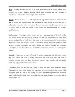 Sadanand Sweets, Gokak
KLS Institute of Management Education and Research, Belagavi. Page 58
Pista: - Notably, pistachios are one of the most vitamin B6-rich foods around. Vitamin B6 is
important for several functions, including blood sugar regulation and the formation of
hemoglobin, a molecule that carries oxygen in red blood cells.
Raisins:- Raisins are found to be rich in polyphenolic phytonutrients which are antioxidants that
help in keeping your eyesight strong. The antioxidants in raisins help in protecting the eyes by
reducing the free radical action that weakens the vision and causes muscular degeneration as well
as cataract. Also, as raisins have vitamin A, beta carotene and A-Carotenoid and they are super
good for the eyes
Cashew nuts :- According to studies, cashew nuts have a great percentage of dietary fibers. The
two essential dietary fibres required by our body are, oleic acid and palmitic acid. “These fibers
are not produced by our body hence they need to be consumed externally,” says nutritionist
AnjuSood. Cashew nuts are good sources of these fibers. Dietary fibers help digest food better,
however excessive consumption may cause bloating and significant intestinal gas production.
Consumption of nuts like cashews have been related to decreased incidences of several digestive
diseases.
Almonds:- Almonds are a source of vitamin E, copper, magnesium, and high-quality protein;
they also contain high levels of healthy unsaturated fatty acids along with high levels of
bioactive molecules (such as fiber, phytosterols, vitamins, other minerals, and antioxidants),
which may help prevent cardiovascular disease.
Convenience Stores led the sale with a share of more than 50% in the distribution channel.
Expanding retail chain in the country offer a potential growth opportunity to the market. Online
retail grew faster at a rate of 28% during 2012-2017. Supermarket/hypermarket is the second
largest retail channel in India, which is growing at a faster pace offering a growth opportunity to
nutritional bar sale.
 