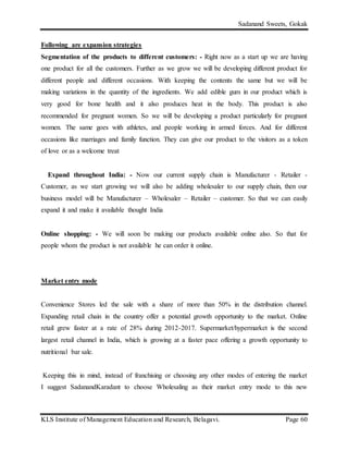 Sadanand Sweets, Gokak
KLS Institute of Management Education and Research, Belagavi. Page 60
Following are expansion strategies
Segmentation of the products to different customers: - Right now as a start up we are having
one product for all the customers. Further as we grow we will be developing different product for
different people and different occasions. With keeping the contents the same but we will be
making variations in the quantity of the ingredients. We add edible gum in our product which is
very good for bone health and it also produces heat in the body. This product is also
recommended for pregnant women. So we will be developing a product particularly for pregnant
women. The same goes with athletes, and people working in armed forces. And for different
occasions like marriages and family function. They can give our product to the visitors as a token
of love or as a welcome treat
Expand throughout India: - Now our current supply chain is Manufacturer - Retailer -
Customer, as we start growing we will also be adding wholesaler to our supply chain, then our
business model will be Manufacturer – Wholesaler – Retailer – customer. So that we can easily
expand it and make it available thought India
Online shopping: - We will soon be making our products available online also. So that for
people whom the product is not available he can order it online.
Market entry mode
Convenience Stores led the sale with a share of more than 50% in the distribution channel.
Expanding retail chain in the country offer a potential growth opportunity to the market. Online
retail grew faster at a rate of 28% during 2012-2017. Supermarket/hypermarket is the second
largest retail channel in India, which is growing at a faster pace offering a growth opportunity to
nutritional bar sale.
Keeping this in mind, instead of franchising or choosing any other modes of entering the market
I suggest SadanandKaradant to choose Wholesaling as their market entry mode to this new
 