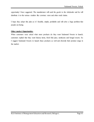 Sadanand Sweets, Gokak
KLS Institute of Management Education and Research, Belagavi. Page 61
opportunity I have suggested. The manufacturer will send the goods to the wholesaler and he will
distribute it to the various retailers like convince store and other retail chains.
I hope they adopt this plan as it I feasible, simple, profitable and will solve a huge problem that
people are facing.
Other market Opportunities
When customers were asked what more products do they want Sadanand Sweets to launch,
customers replied that they want bakery items, fresh fruit juice, namkeens and bengal sweets. So
I suggest Sadanand Sweets to launch these products as well and diversify their product range in
the market.
 