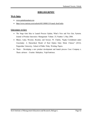 Sadanand Sweets, Gokak
KLS Institute of Management Education and Research, Belagavi. Page 62
BIBLIOGRPHY
Web links
 www.gokakkaradant.com
 https://www.statista.com/outlook/40110000/119/snack-food/india
Literature review
 The Stage Gate Idea to Launch Process Update, What’s New and Nex Gen, Systems.
Journal of Product Innovation Management Volume 25, Number 3, May 2008.
 Blanco, Luisa; Wooster, Rossitza; and Sawyer, W. Charles, "Equity Commitment under
Uncertainty: A Hierarchical Model of Real Option Entry Mode Choices" (2014).
Pepperdine University, School of Public Policy Working Papers.
 Thesis – Developing a new product development and launch process Case: Company x.
Thesis advisors – Evariste Habiyakre, VeijoVanttinen.
 
