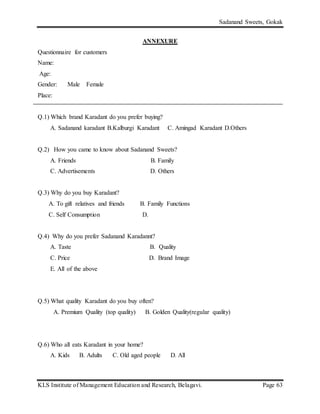 Sadanand Sweets, Gokak
KLS Institute of Management Education and Research, Belagavi. Page 63
ANNEXURE
Questionnaire for customers
Name:
Age:
Gender: Male Female
Place:
Q.1) Which brand Karadant do you prefer buying?
A. Sadanand karadant B.Kalburgi Karadant C. Amingad Karadant D.Others
Q.2) How you came to know about Sadanand Sweets?
A. Friends B. Family
C. Advertisements D. Others
Q.3) Why do you buy Karadant?
A. To gift relatives and friends B. Family Functions
C. Self Consumption D.
Q.4) Why do you prefer Sadanand Karadannt?
A. Taste B. Quality
C. Price D. Brand Image
E. All of the above
Q.5) What quality Karadant do you buy often?
A. Premium Quality (top quality) B. Golden Quality(regular quality)
Q.6) Who all eats Karadant in your home?
A. Kids B. Adults C. Old aged people D. All
 