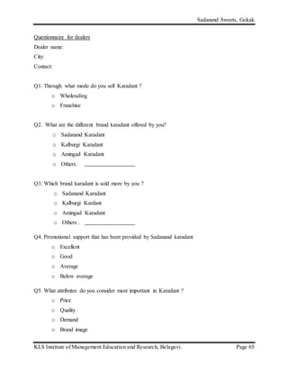 Sadanand Sweets, Gokak
KLS Institute of Management Education and Research, Belagavi. Page 65
Questionnaire for dealers
Dealer name:
City:
Contact:
Q1. Through what mode do you sell Karadant ?
o Wholesaling
o Franchise
Q2. What are the different brand karadant offered by you?
o Sadanand Karadant
o Kalburgi Karadant
o Amingad Karadant
o Others.
Q3. Which brand karadant is sold more by you ?
o Sadanand Karadant
o Kalburgi Kardant
o Amingad Karadant
o Others .
Q4. Promotional support that has been provided by Sadanand karadant
o Excellent
o Good
o Average
o Below average
Q5. What attributes do you consider most important in Karadant ?
o Price
o Quality
o Demand
o Brand image
 