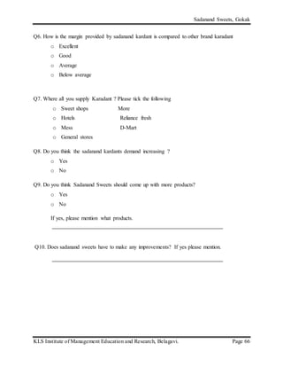 Sadanand Sweets, Gokak
KLS Institute of Management Education and Research, Belagavi. Page 66
Q6. How is the margin provided by sadanand kardant is compared to other brand karadant
o Excellent
o Good
o Average
o Below average
Q7. Where all you supply Karadant ? Please tick the following
o Sweet shops More
o Hotels Reliance fresh
o Mess D-Mart
o General stores
Q8. Do you think the sadanand kardants demand increasing ?
o Yes
o No
Q9. Do you think Sadanand Sweets should come up with more products?
o Yes
o No
If yes, please mention what products.
Q10. Does sadanand sweets have to make any improvements? If yes please mention.
 