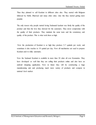 Sadanand Sweets, Gokak
KLS Institute of Management Education and Research, Belagavi. Page 8
Then they planned to sell Kardant in different cities also. They started with Belgaum
followed by Hubli, Dharwad and many other cities. Like this they started getting more
popular.
The only reason why people started loving Sadanand kardant was firstly the quality of the
product and then the love they showed for the customers. They never compromise with
the quality of their products. They maintain the same taste and the consistency and
quality of the product. This is what took them so high.
Now the production of Kardant is so high they produce 5-7 quintals per week, and
sometimes it also reaches to 10 quintal per day. Now all machineries are used to prepare
Kardant and it is fully automatic.
Now the Sadanad Kardant is available in more than 30 cities all over Karnataka .They
have developed so well that they are selling their products online and also have an
android shopping application. Now in future they will be constructing a huge
manufacturing unit and producing much more variety of products and compete in
national level market.
 
