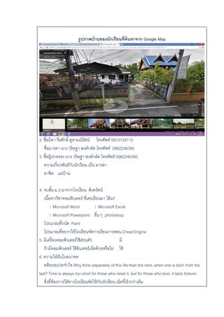 รูปภาพบ้านของนักเรียนที่ค้นหาจาก Google Map
2. ชื่อบิดา จีรศักดิ์ คูหามณีรัตน์ โทรศัพท์ 0810128115
ชื่อมารดา นาง วริษฐา พงค์กลัด โทรศัพท์ 0962246395
3. ชื่อผู้ปกครอง นาง วริษฐา พงค์กลัด โทรศัพท์ 0962246395
ความเกี่ยวพันธ์กับนักเรียน เป็น มารดา
อาชีพ แม่บ้าน
4. จบชั้น ม.3 มาจากโรงเรียน พิงครัตน์
เนื้อหา/วิชาคอมพิวเตอร์ ที่เคยเรียนมา ได้แก่
/ Microsoft Word / Microsoft Excel
/ Microsoft Powerpoint อื่น ๆ photoshop
โปรแกรมที่ถนัด Paint
โปรแกรมที่อยากให้โรงเรียนจัดการเรียนการสอน Cheat Engine
5. มีเครื่องคอมพิวเตอร์ใช้ส่วนตัว มี
ถ้ามีคอมพิวเตอร์ ใช้อินเทอร์เน็ตด้วยหรือไม่ ใช้
6. ความใฝ่ฝันในอนาคต
คติธรรมประจาใจ Why think separately of this life than the next, when one is born from the
last? Time is always too short for those who need it, but for those who love, it lasts forever.
สิ่งที่ต้องการให้ทางโรงเรียนจัดให้กับนักเรียน เน็ตที่เร็วกว่าเดิม
 