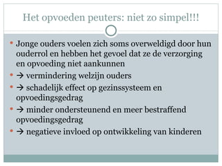 Het opvoeden peuters: niet zo simpel!!! Jonge ouders voelen zich soms overweldigd door hun ouderrol en hebben het gevoel dat ze de verzorging en opvoeding niet aankunnen    vermindering welzijn ouders     schadelijk effect op gezinssysteem en opvoedingsgedrag     minder ondersteunend en meer bestraffend opvoedingsgedrag     negatieve invloed op ontwikkeling van kinderen 