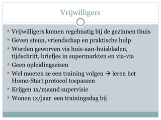 Vrijwilligers Vrijwilligers komen regelmatig bij de gezinnen thuis Geven steun, vriendschap en praktische hulp Worden geworven via huis-aan-huisbladen, tijdschrift, briefjes in supermarkten en via-via Geen opleidingseisen Wel moeten ze een training volgen    leren het Home-Start protocol toepassen Krijgen 1x/maand supervisie Wonen 1x/jaar  een trainingsdag bij 