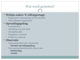 Wat werd gemeten? Welzijn ouders    zelfrapportage: Depressieve stemming van de moeder Opvoedingscompetentie Opvoedingsgedrag Consistentie Afwijzing van het kind Disciplinestijl Negatieve controle Positieve controle Observatie Gestandaardiseerde observatie Sensitief opvoedingsgedrag Niet-gestandaardiseerde observatie Hardvochtig  warmte 