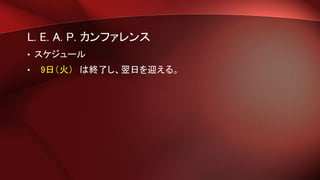L. E. A. P. カンファレンス
• スケジュール
• 9日（火） は終了し、翌日を迎える。
 