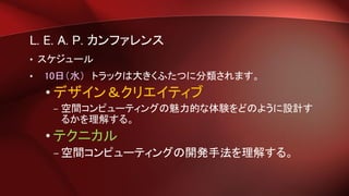 L. E. A. P. カンファレンス
• スケジュール
• 10日（水） トラックは大きくふたつに分類されます。
• デザイン＆クリエイティブ
– 空間コンピューティングの魅力的な体験をどのように設計す
るかを理解する。
• テクニカル
– 空間コンピューティングの開発手法を理解する。
 