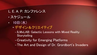 L. E. A. P. カンファレンス
• スケジュール
• 10日（水）
• デザイン＆クリエイティブ
– ILMxLAB: Galactic Lessons with Mixed Reality
Storytelling
–Creativity for Emerging Platforms
–The Art and Design of Dr. Grordbort's Invaders
 