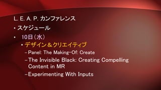 L. E. A. P. カンファレンス
• スケジュール
• 10日（水）
• デザイン＆クリエイティブ
– Panel: The Making-Of: Create
–The Invisible Black: Creating Compelling
Content in MR
–Experimenting With Inputs
 