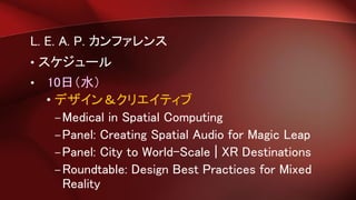 L. E. A. P. カンファレンス
• スケジュール
• 10日（水）
• デザイン＆クリエイティブ
–Medical in Spatial Computing
–Panel: Creating Spatial Audio for Magic Leap
–Panel: City to World-Scale | XR Destinations
–Roundtable: Design Best Practices for Mixed
Reality
 