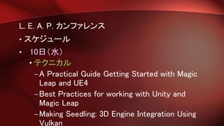 L. E. A. P. カンファレンス
• スケジュール
• 10日（水）
• テクニカル
–A Practical Guide Getting Started with Magic
Leap and UE4
–Best Practices for working with Unity and
Magic Leap
–Making Seedling: 3D Engine Integration Using
Vulkan
 