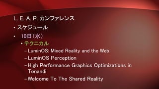 L. E. A. P. カンファレンス
• スケジュール
• 10日（水）
• テクニカル
– LuminOS: Mixed Reality and the Web
–LuminOS Perception
–High Performance Graphics Optimizations in
Tonandi
–Welcome To The Shared Reality
 