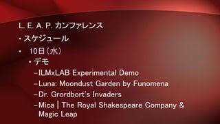 L. E. A. P. カンファレンス
• スケジュール
• 10日（水）
• デモ
–ILMxLAB Experimental Demo
–Luna: Moondust Garden by Funomena
–Dr. Grordbort's Invaders
–Mica | The Royal Shakespeare Company &
Magic Leap
 