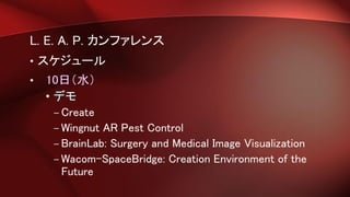 L. E. A. P. カンファレンス
• スケジュール
• 10日（水）
• デモ
– Create
– Wingnut AR Pest Control
– BrainLab: Surgery and Medical Image Visualization
– Wacom-SpaceBridge: Creation Environment of the
Future
 