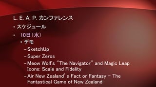 L. E. A. P. カンファレンス
• スケジュール
• 10日（水）
• デモ
– SketchUp
– Super Zeros
– Meow Wolf's "The Navigator" and Magic Leap
Icons: Scale and Fidelity
– Air New Zealand’s Fact or Fantasy - The
Fantastical Game of New Zealand
 