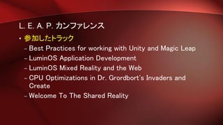 L. E. A. P. カンファレンス
• 参加したトラック
– Best Practices for working with Unity and Magic Leap
– LuminOS Application Development
– LuminOS Mixed Reality and the Web
– CPU Optimizations in Dr. Grordbort's Invaders and
Create
– Welcome To The Shared Reality
 