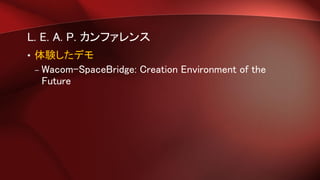 L. E. A. P. カンファレンス
• 体験したデモ
– Wacom-SpaceBridge: Creation Environment of the
Future
 