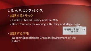 L. E. A. P. カンファレンス
• お話するトラック
– LuminOS Mixed Reality and the Web
– Best Practices for working with Unity and Magic Leap
• お話するデモ
– Wacom-SpaceBridge: Creation Environment of the
Future
新機能と今後につい
てだけ
 
